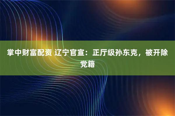 掌中财富配资 辽宁官宣：正厅级孙东克，被开除党籍