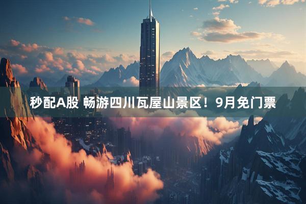 秒配A股 畅游四川瓦屋山景区！9月免门票