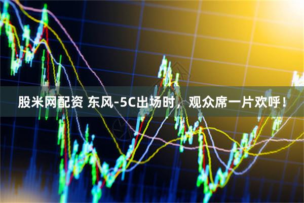 股米网配资 东风-5C出场时，观众席一片欢呼！