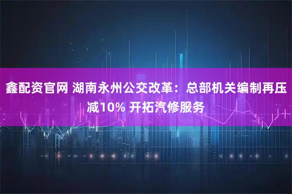 鑫配资官网 湖南永州公交改革：总部机关编制再压减10% 开拓汽修服务