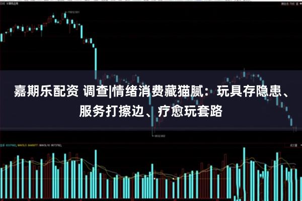 嘉期乐配资 调查|情绪消费藏猫腻：玩具存隐患、服务打擦边、疗愈玩套路