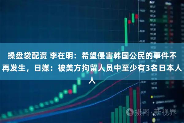 操盘袋配资 李在明：希望侵害韩国公民的事件不再发生，日媒：被美方拘留人员中至少有3名日本人