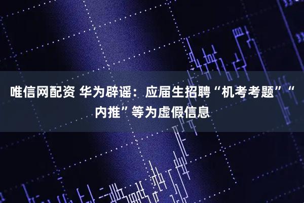 唯信网配资 华为辟谣：应届生招聘“机考考题”“内推”等为虚假信息