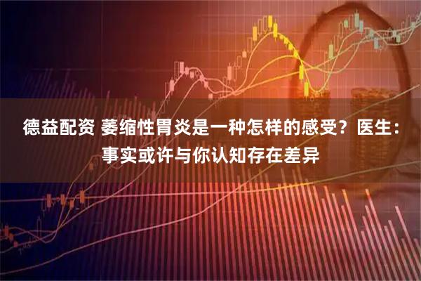 德益配资 萎缩性胃炎是一种怎样的感受？医生：事实或许与你认知存在差异