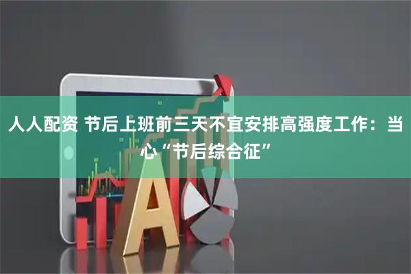 人人配资 节后上班前三天不宜安排高强度工作：当心“节后综合征”
