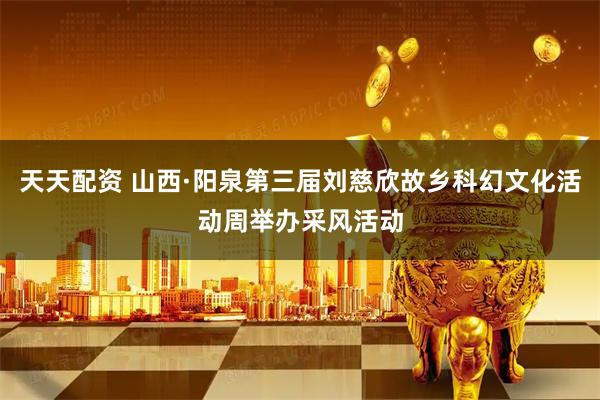 天天配资 山西·阳泉第三届刘慈欣故乡科幻文化活动周举办采风活动