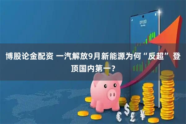博股论金配资 一汽解放9月新能源为何“反超” 登顶国内第一？