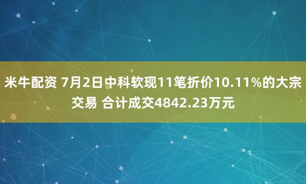 米牛配资 7月2日中科软现11笔折价10.11%的大宗交易 合计成交4842.23万元