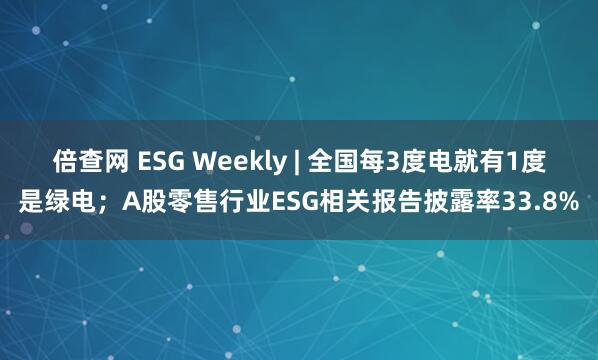 倍查网 ESG Weekly | 全国每3度电就有1度是绿电；A股零售行业ESG相关报告披露率33.8%