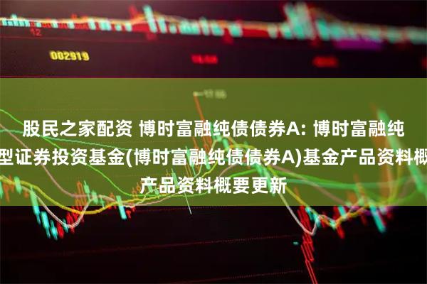 股民之家配资 博时富融纯债债券A: 博时富融纯债债券型证券投资基金(博时富融纯债债券A)基金产品资料概要更新