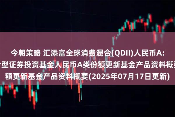 今朝策略 汇添富全球消费混合(QDII)人民币A: 汇添富全球消费行业混合型证券投资基金人民币A类份额更新基金产品资料概要(2025年07月17日更新)