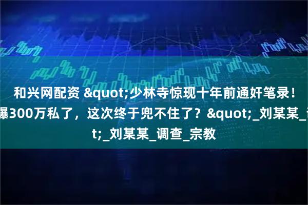 和兴网配资 "少林寺惊现十年前通奸笔录！释永信被曝300万私了，这次终于兜不住了？"_刘某某_调查_宗教