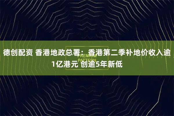 德创配资 香港地政总署：香港第二季补地价收入逾1亿港元 创逾5年新低