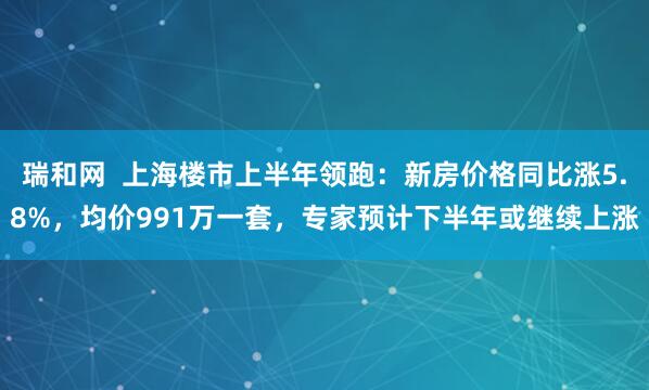 瑞和网  上海楼市上半年领跑：新房价格同比涨5.8%，均价991万一套，专家预计下半年或继续上涨