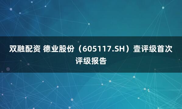 双融配资 德业股份（605117.SH）壹评级首次评级报告