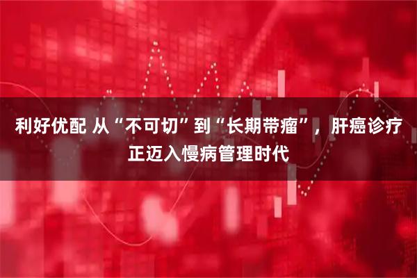 利好优配 从“不可切”到“长期带瘤”，肝癌诊疗正迈入慢病管理时代