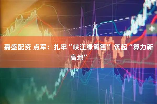 嘉盛配资 点军：扎牢“峡江绿篱笆” 筑起“算力新高地”