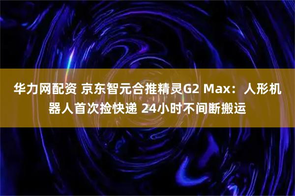 华力网配资 京东智元合推精灵G2 Max：人形机器人首次捡快递 24小时不间断搬运